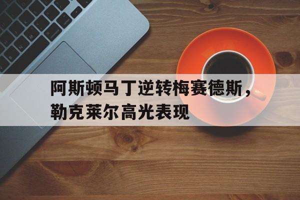 阿斯顿马丁逆转梅赛德斯，勒克莱尔高光表现